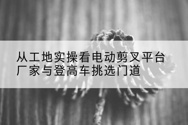 牡丹江电动剪叉升降平台厂家-从工地实操看电动剪叉平台厂家与登高车挑选门道