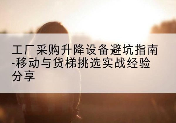 牡丹江移动式升降机怎么选-工厂采购升降设备避坑指南-移动与货梯挑选实战经验分享