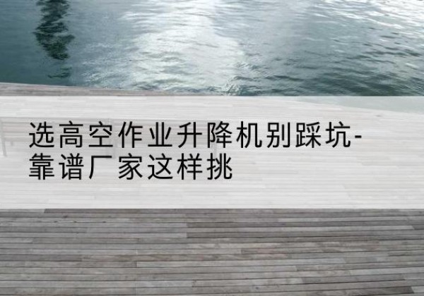牡丹江剪叉式升降机厂家-选高空作业升降机别踩坑-靠谱厂家这样挑