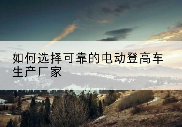 牡丹江电动登高车厂家-如何选择可靠的电动登高车生产厂家