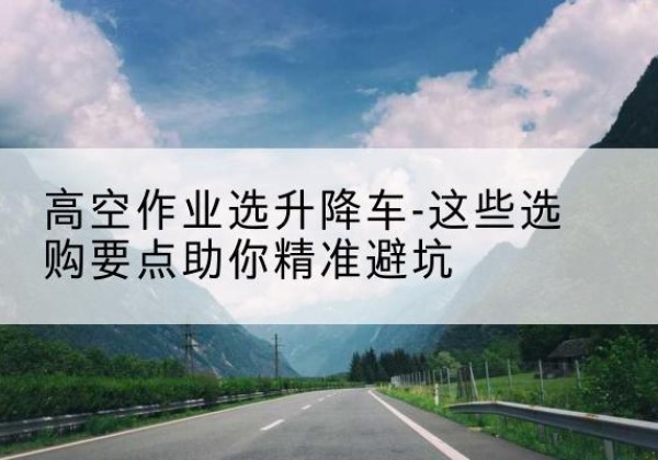 牡丹江升降车厂家-高空作业选升降车-这些选购要点助你*避坑