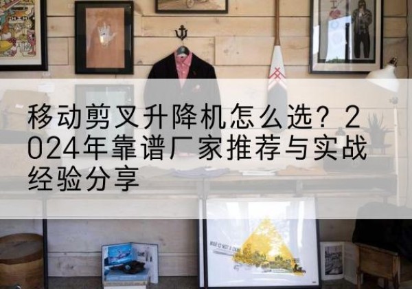 牡丹江升降平台厂家推荐-移动剪叉升降机怎么选？2024年靠谱厂家推荐与实战经验分享